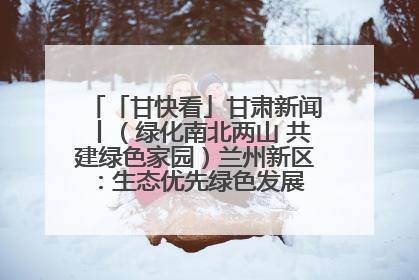 「甘快看」甘肃新闻丨（绿化南北两山 共建绿色家园）兰州新区：生态优先绿色发展 打造生态环保示范区