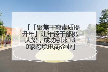 「聚焦干部素质提升年」让年轻干部挑大梁，成功引来130家跨境电商企业