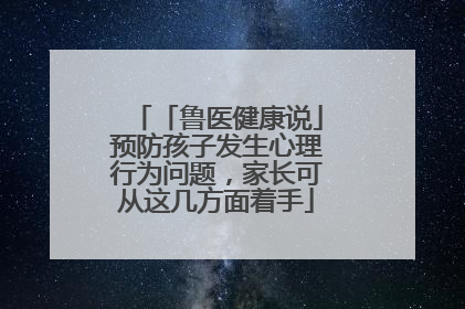 「鲁医健康说」预防孩子发生心理行为问题，家长可从这几方面着手