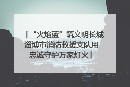 “火焰蓝”筑文明长城 淄博市消防救援支队用忠诚守护万家灯火