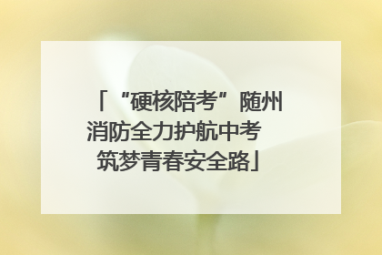 “硬核陪考”随州消防全力护航中考 筑梦青春安全路
