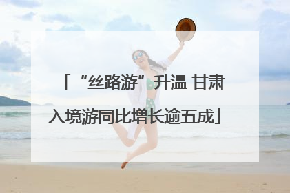“丝路游”升温 甘肃入境游同比增长逾五成