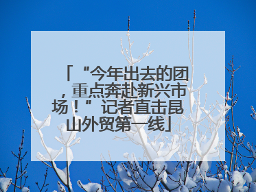“今年出去的团，重点奔赴新兴市场！”记者直击昆山外贸第一线