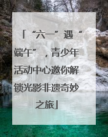 “六一”遇“端午”，青少年活动中心邀你解锁光影非遗奇妙之旅