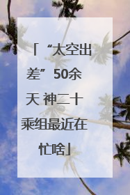 “太空出差”50余天 神二十乘组最近在忙啥