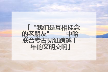 “我们是互相挂念的老朋友”——中哈联合考古见证跨越千年的文明交响
