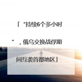 “持续6个多小时”，俄乌交换战俘期间互袭首都地区