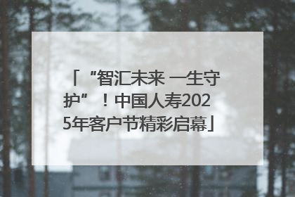 “智汇未来 一生守护”！中国人寿2025年客户节精彩启幕
