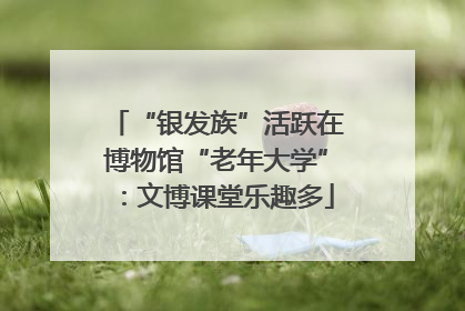 “银发族”活跃在博物馆“老年大学”：文博课堂乐趣多