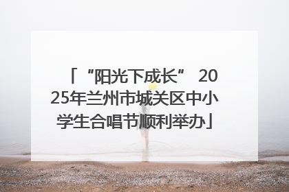 “阳光下成长” 2025年兰州市城关区中小学生合唱节顺利举办