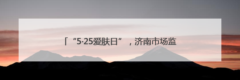 “5·25爱肤日”，济南市场监管化妆品安全科普宣传走进校园