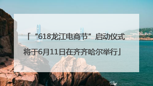 “618龙江电商节”启动仪式将于6月11日在齐齐哈尔举行