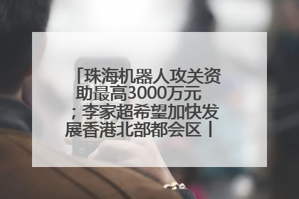 珠海机器人攻关资助最高3000万元；李家超希望加快发展香港北部都会区丨大湾区财经早参