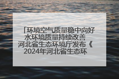 环境空气质量稳中向好 水环境质量持续改善 河北省生态环境厅发布《2024年河北省生态环境状况公报》