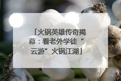 火锅英雄传奇揭幕：看老外学徒“云游”火锅江湖