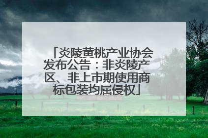 炎陵黄桃产业协会发布公告：非炎陵产区、非上市期使用商标包装均属侵权