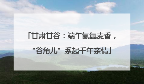甘肃甘谷：端午氤氲麦香，“谷角儿”系起千年亲情