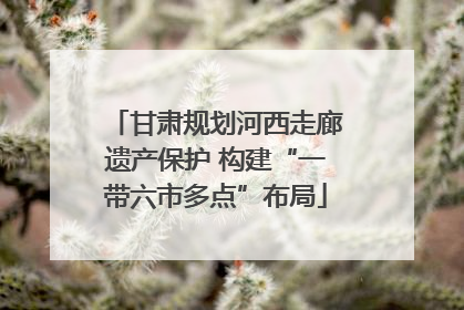甘肃规划河西走廊遗产保护 构建“一带六市多点”布局