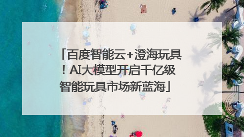 百度智能云+澄海玩具！AI大模型开启千亿级智能玩具市场新蓝海