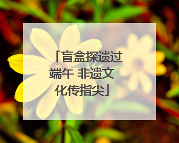 盲盒探遗过端午 非遗文化传指尖
