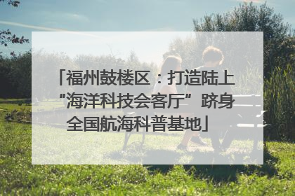 福州鼓楼区：打造陆上“海洋科技会客厅”跻身全国航海科普基地