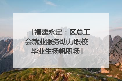 福建永定：区总工会就业服务助力职校毕业生扬帆职场