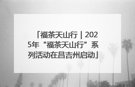 福茶天山行｜2025年“福茶天山行”系列活动在昌吉州启动