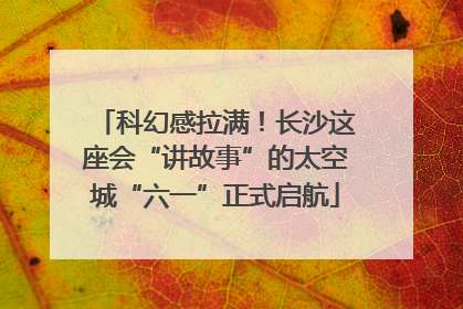 科幻感拉满！长沙这座会“讲故事”的太空城“六一”正式启航