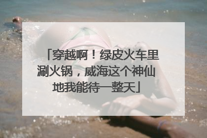 穿越啊！绿皮火车里涮火锅，威海这个神仙地我能待一整天