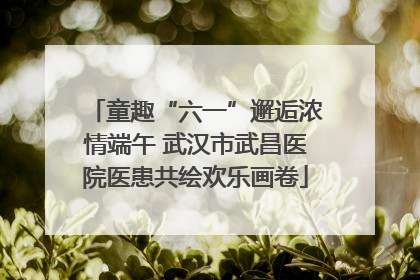 童趣“六一”邂逅浓情端午 武汉市武昌医院医患共绘欢乐画卷