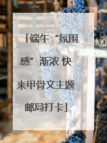 端午“氛围感”渐浓 快来甲骨文主题邮局打卡