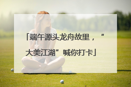 端午源头龙舟故里，“大美江湖”喊你打卡