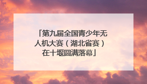 第九届全国青少年无人机大赛（湖北省赛）在十堰圆满落幕