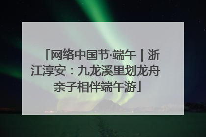 网络中国节·端午｜浙江淳安：九龙溪里划龙舟 亲子相伴端午游