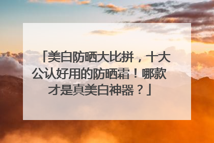 美白防晒大比拼，十大公认好用的防晒霜！哪款才是真美白神器？