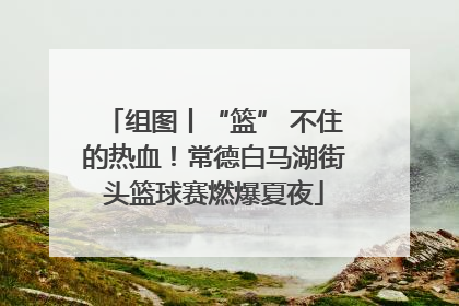 组图丨“篮” 不住的热血！常德白马湖街头篮球赛燃爆夏夜