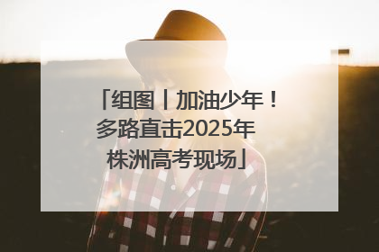 组图丨加油少年！多路直击2025年株洲高考现场