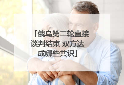 俄乌第二轮直接谈判结束 双方达成哪些共识