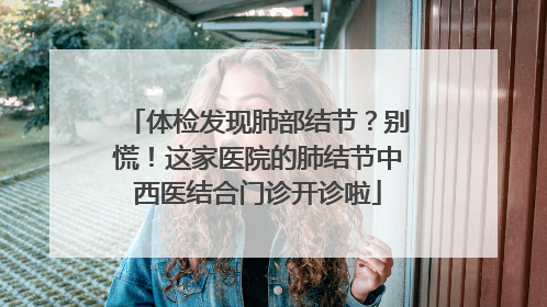 体检发现肺部结节？别慌！这家医院的肺结节中西医结合门诊开诊啦