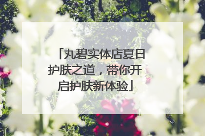 丸碧实体店夏日护肤之道，带你开启护肤新体验