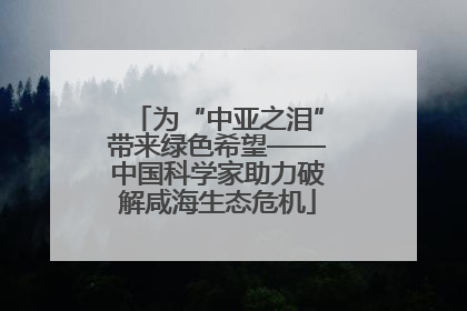 为“中亚之泪”带来绿色希望——中国科学家助力破解咸海生态危机