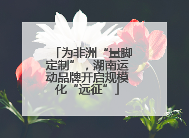 为非洲“量脚定制”，湖南运动品牌开启规模化“远征”