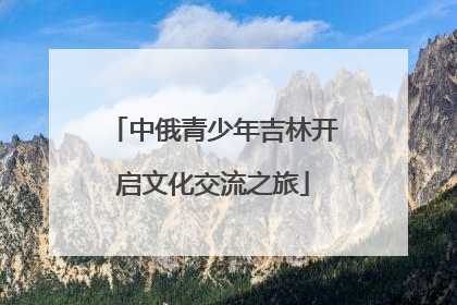中俄青少年吉林开启文化交流之旅
