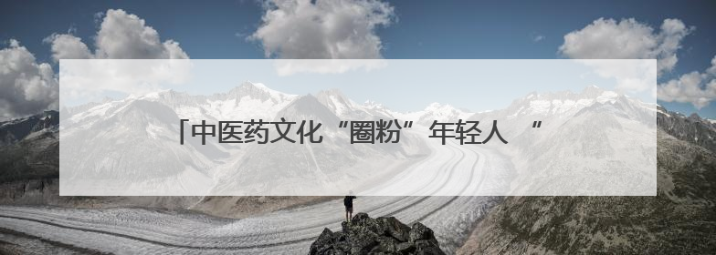 中医药文化“圈粉”年轻人 “草本香”正在不断融入日常生活