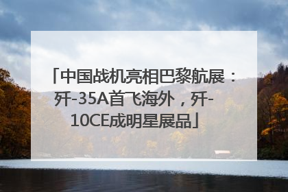 中国战机亮相巴黎航展：歼-35A首飞海外，歼-10CE成明星展品