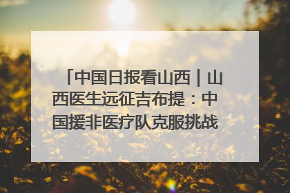 中国日报看山西｜山西医生远征吉布提：中国援非医疗队克服挑战救助非洲患者