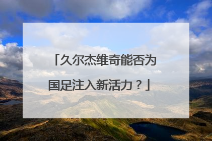 久尔杰维奇能否为国足注入新活力？