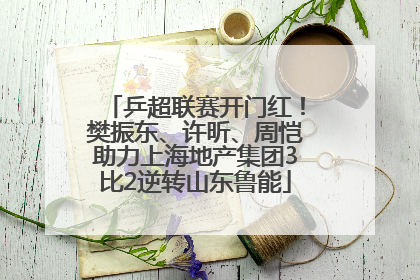 乒超联赛开门红！樊振东、许昕、周恺助力上海地产集团3比2逆转山东鲁能