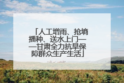人工增雨、抢墒播种、送水上门——甘肃全力抗旱保障群众生产生活