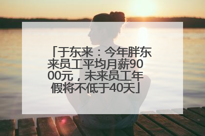 于东来：今年胖东来员工平均月薪9000元，未来员工年假将不低于40天
